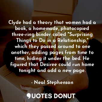 Clyde had a theory that women had a book, a homemade, photocopied three-ring binder called "Surprising Things to Do in a Relationship," which they passed around to one another, adding pages from time to time, hiding it under the bed. He figured that Desiree could run home tonight and add a new page.