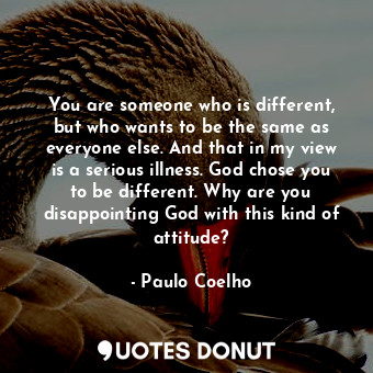 You are someone who is different, but who wants to be the same as everyone else. And that in my view is a serious illness. God chose you to be different. Why are you disappointing God with this kind of attitude?