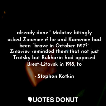 already done.” Molotov bitingly asked Zinoviev if he and Kamenev had been “brave in October 1917?” Zinoviev reminded them that not just Trotsky but Bukharin had opposed Brest-Litovsk in 1918, to