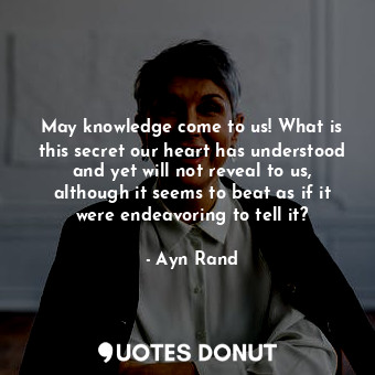 May knowledge come to us! What is this secret our heart has understood and yet will not reveal to us, although it seems to beat as if it were endeavoring to tell it?