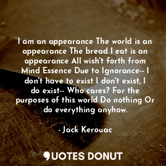 I am an appearance The world is an appearance The bread I eat is an appearance All wish't forth from Mind Essence Due to Ignorance-- I don't have to exist I don't exist, I do exist-- Who cares? For the purposes of this world Do nothing Or do everything anyhow.