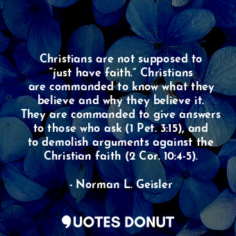 Christians are not supposed to “just have faith.” Christians are commanded to know what they believe and why they believe it. They are commanded to give answers to those who ask (1 Pet. 3:15), and to demolish arguments against the Christian faith (2 Cor. 10:4-5).