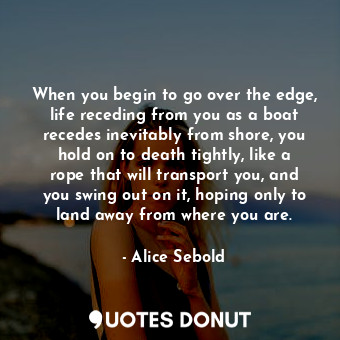 When you begin to go over the edge, life receding from you as a boat recedes inevitably from shore, you hold on to death tightly, like a rope that will transport you, and you swing out on it, hoping only to land away from where you are.