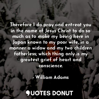 Therefore I do pray and entreat you in the name of Jesus Christ to do so much as to make my being here in Japan known to my poor wife, in a manner a widow and my two children fatherless; which thing only is my greatest grief of heart and conscience.