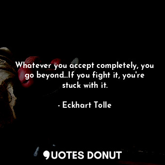 Whatever you accept completely, you go beyond...If you fight it, you're stuck with it.