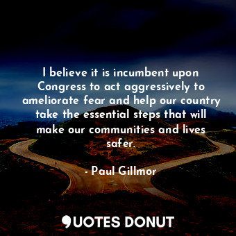 I believe it is incumbent upon Congress to act aggressively to ameliorate fear and help our country take the essential steps that will make our communities and lives safer.