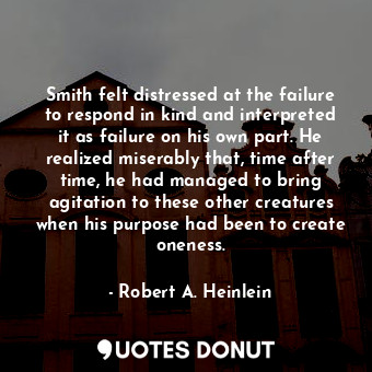 Smith felt distressed at the failure to respond in kind and interpreted it as failure on his own part. He realized miserably that, time after time, he had managed to bring agitation to these other creatures when his purpose had been to create oneness.