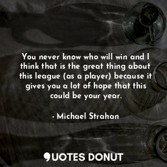 You never know who will win and I think that is the great thing about this league (as a player) because it gives you a lot of hope that this could be your year.