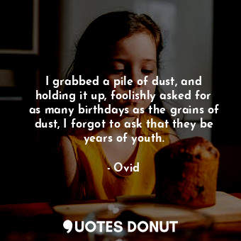 I grabbed a pile of dust, and holding it up, foolishly asked for as many birthdays as the grains of dust, I forgot to ask that they be years of youth.