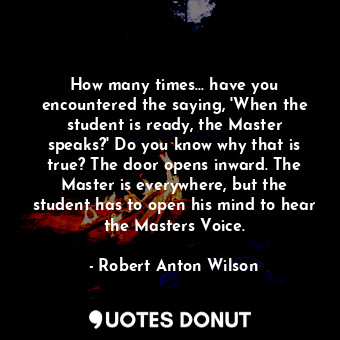 How many times... have you encountered the saying, 'When the student is ready, the Master speaks?' Do you know why that is true? The door opens inward. The Master is everywhere, but the student has to open his mind to hear the Masters Voice.