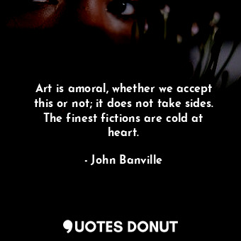 Art is amoral, whether we accept this or not; it does not take sides. The finest fictions are cold at heart.