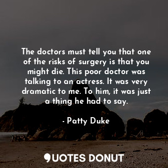 The doctors must tell you that one of the risks of surgery is that you might die. This poor doctor was talking to an actress. It was very dramatic to me. To him, it was just a thing he had to say.