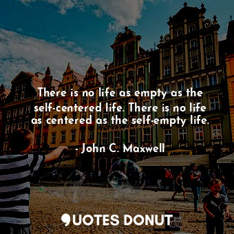 There is no life as empty as the self-centered life. There is no life as centered as the self-empty life.