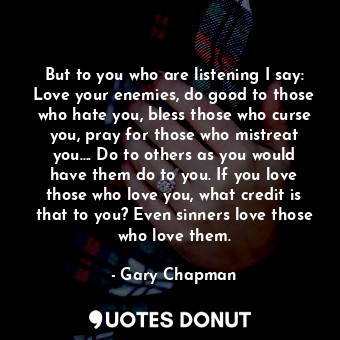 But to you who are listening I say: Love your enemies, do good to those who hate you, bless those who curse you, pray for those who mistreat you…. Do to others as you would have them do to you. If you love those who love you, what credit is that to you? Even sinners love those who love them.