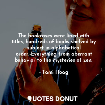 The bookcases were lined with titles, hundreds of books shelved by subject in alphabetical order.-Everything from aberrant behavior to the mysteries of zen.