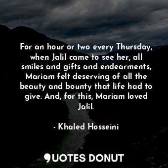 For an hour or two every Thursday, when Jalil came to see her, all smiles and gifts and endearments, Mariam felt deserving of all the beauty and bounty that life had to give. And, for this, Mariam loved Jalil.