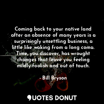 Coming back to your native land after an absence of many years is a surprisingly unsettling business, a little like waking from a long coma. Time, you discover, has wrought changes that leave you feeling mildly foolish and out of touch.