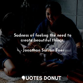  Sadness of feeling the need to create beautiful things;... - Jonathan Safran Foer - Quotes Donut