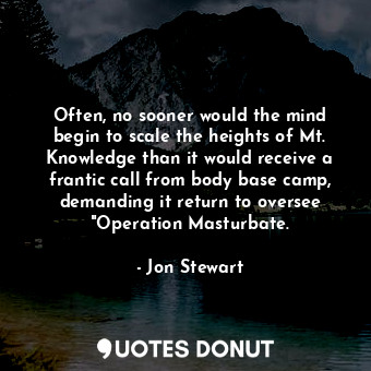 Often, no sooner would the mind begin to scale the heights of Mt. Knowledge than it would receive a frantic call from body base camp, demanding it return to oversee "Operation Masturbate.