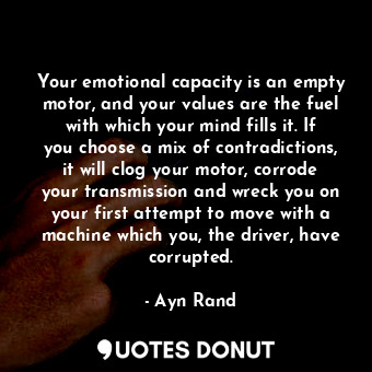 Your emotional capacity is an empty motor, and your values are the fuel with which your mind fills it. If you choose a mix of contradictions, it will clog your motor, corrode your transmission and wreck you on your first attempt to move with a machine which you, the driver, have corrupted.