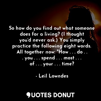 So how do you find out what someone does for a living? (I thought you’d never ask.) You simply practice the following eight words. All together now: "How . . . do . . . you . . . spend . . . most . . . of . . . your . . . time?