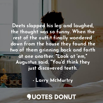 Deets slapped his leg and laughed, the thought was so funny. When the rest of the outfit finally wondered down from the house they found the two of them grinning back and forth at one another. "Look at 'em," Augustus said. "You'd think they just discovered teeth.