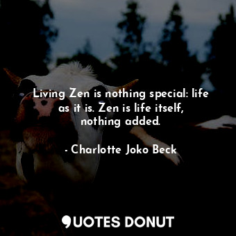 Living Zen is nothing special: life as it is. Zen is life itself, nothing added.