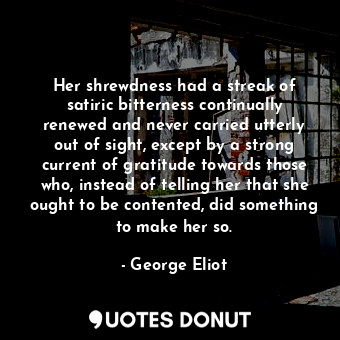 Her shrewdness had a streak of satiric bitterness continually renewed and never carried utterly out of sight, except by a strong current of gratitude towards those who, instead of telling her that she ought to be contented, did something to make her so.