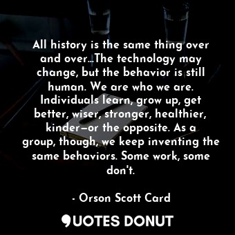 All history is the same thing over and over...The technology may change, but the behavior is still human. We are who we are. Individuals learn, grow up, get better, wiser, stronger, healthier, kinder—or the opposite. As a group, though, we keep inventing the same behaviors. Some work, some don't.