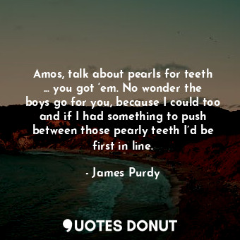 Amos, talk about pearls for teeth ... you got ‘em. No wonder the boys go for you, because I could too and if I had something to push between those pearly teeth I’d be first in line.
