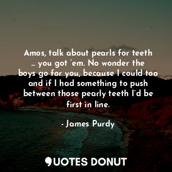  Amos, talk about pearls for teeth ... you got ‘em. No wonder the boys go for you... - James Purdy - Quotes Donut