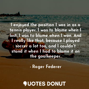 I enjoyed the position I was in as a tennis player. I was to blame when I lost. I was to blame when I won. And I really like that, because I played soccer a lot too, and I couldn&#39;t stand it when I had to blame it on the goalkeeper.
