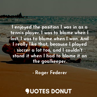  I enjoyed the position I was in as a tennis player. I was to blame when I lost. ... - Roger Federer - Quotes Donut