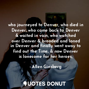 who journeyed to Denver, who died in Denver, who came back to Denver &amp; waited in vain, who watched over Denver &amp; brooded and loned in Denver and finally went away to find out the Time, &amp; now Denver is lonesome for her heroes,