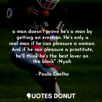 a man doesn't prove he's a man by getting an erection. He's only a real man if he can pleasure a woman. And if he can pleasure a prostitute, he'll think he's the best lover on the block" -Nyah