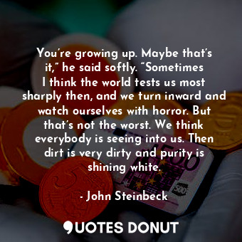 You’re growing up. Maybe that’s it,” he said softly. “Sometimes I think the world tests us most sharply then, and we turn inward and watch ourselves with horror. But that’s not the worst. We think everybody is seeing into us. Then dirt is very dirty and purity is shining white.