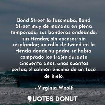 Bond Street la fascinaba; Bond Street muy de mañana en plena temporada; sus banderas ondeando; sus tiendas; sin excesos; sin resplandor; un rollo de tweed en la tienda donde su padre se había comprado los trajes durante cincuenta años; unas cuantas perlas; el salmón encima de un taco de hielo.