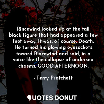 Rincewind looked up at the tall black figure that had appeared a few feet away. It was, of course, Death. He turned his glowing eyesockets toward Rincewind and said, in a voice like the collapse of undersea chasms, GOOD AFTERNOON.