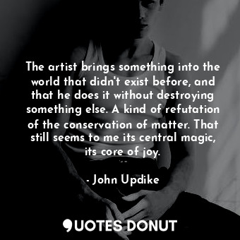 The artist brings something into the world that didn't exist before, and that he does it without destroying something else. A kind of refutation of the conservation of matter. That still seems to me its central magic, its core of joy.