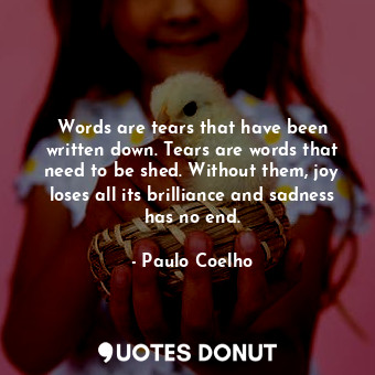 Words are tears that have been written down. Tears are words that need to be shed. Without them, joy loses all its brilliance and sadness has no end.