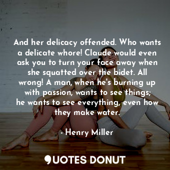 And her delicacy offended. Who wants a delicate whore! Claude would even ask you to turn your face away when she squatted over the bidet. All wrong! A man, when he's burning up with passion, wants to see things; he wants to see everything, even how they make water.