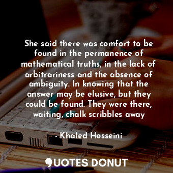 She said there was comfort to be found in the permanence of mathematical truths, in the lack of arbitrariness and the absence of ambiguity. In knowing that the answer may be elusive, but they could be found. They were there, waiting, chalk scribbles away