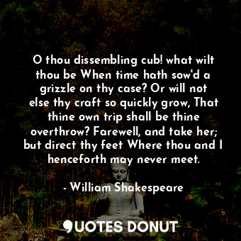 O thou dissembling cub! what wilt thou be When time hath sow'd a grizzle on thy case? Or will not else thy craft so quickly grow, That thine own trip shall be thine overthrow? Farewell, and take her; but direct thy feet Where thou and I henceforth may never meet.