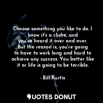 Choose something you like to do. I know it&#39;s a cliche, and you&#39;ve heard it over and over. But the reason is, you&#39;re going to have to work long and hard to achieve any success. You better like it or life is going to be terrible.