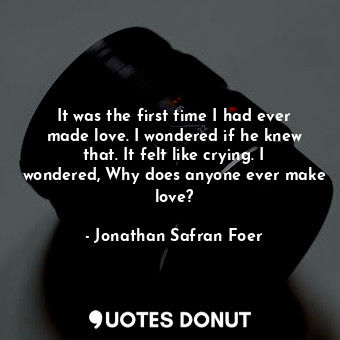 It was the first time I had ever made love. I wondered if he knew that. It felt like crying. I wondered, Why does anyone ever make love?