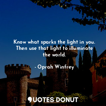 Know what sparks the light in you. Then use that light to illuminate the world.