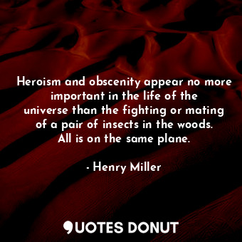 Heroism and obscenity appear no more important in the life of the universe than the fighting or mating of a pair of insects in the woods. All is on the same plane.