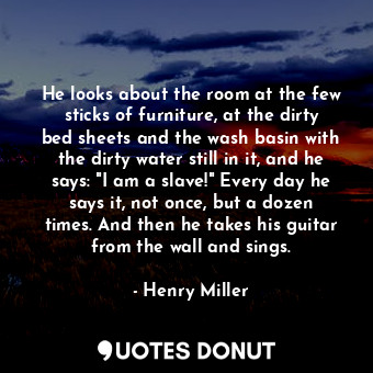 He looks about the room at the few sticks of furniture, at the dirty bed sheets and the wash basin with the dirty water still in it, and he says: "I am a slave!" Every day he says it, not once, but a dozen times. And then he takes his guitar from the wall and sings.