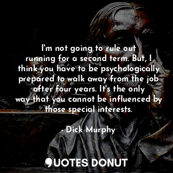 I&#39;m not going to rule out running for a second term. But, I think you have to be psychologically prepared to walk away from the job after four years. It&#39;s the only way that you cannot be influenced by those special interests.