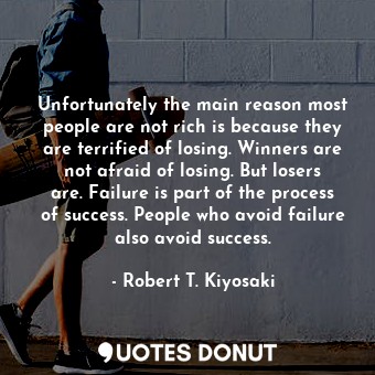 Unfortunately the main reason most people are not rich is because they are terrified of losing. Winners are not afraid of losing. But losers are. Failure is part of the process of success. People who avoid failure also avoid success.